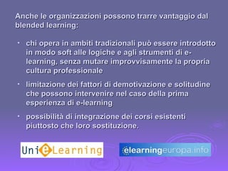 chi opera in ambiti tradizionali può essere introdotto in modo soft alle logiche e agli strumenti di e-learning, senza mutare improvvisamente la propria cultura professionale limitazione dei fattori di demotivazione e solitudine che possono intervenire nel caso della prima esperienza di e-learning possibilità di integrazione dei corsi esistenti piuttosto che loro sostituzione. Anche le organizzazioni possono trarre vantaggio dal blended learning: 