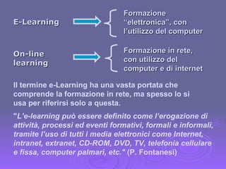 On-line learning Formazione in rete, con utilizzo del computer e di internet E-Learning Formazione “elettronica”, con l’utilizzo del computer Il termine e-Learning ha una vasta portata che comprende la formazione in rete, ma spesso lo si usa per riferirsi solo a questa. " L’e-learning può essere definito come l’erogazione di attività, processi ed eventi formativi, formali e informali, tramite l’uso di tutti i media elettronici come Internet, intranet, extranet, CD-ROM, DVD, TV, telefonia cellulare e fissa, computer palmari, etc."  (P. Fontanesi) 