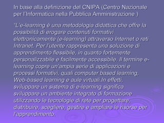 “ L’e-learning è una metodologia didattica che offre la possibilità di erogare contenuti formativi elettronicamente (e-learning) attraverso Internet o reti Intranet. Per l’utente rappresenta una soluzione di apprendimento flessibile, in quanto fortemente personalizzabile e facilmente accessibile. Il termine e-learning copre un’ampia serie di applicazioni e processi formativi, quali computer based learning, Web-based learning e aule virtuali.In effetti, sviluppare un sistema di e-learning significa sviluppare un ambiente integrato di formazione utilizzando le tecnologie di rete per progettare, distribuire, scegliere, gestire e ampliare le risorse per l’apprendimento. In base alla definizione del CNIPA (Centro Nazionale per l’Informatica nella Pubblica Amministrazione ) 