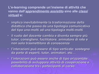 implica inevitabilmente la trasformazione della didattica che passa da una tipologia comunicativa del tipo uno-molti ad una tipologia molti-molti il ruolo del docente cambia e diventa sempre più tutor, consigliere, facilitatore, animatore di rete e non solo trasmettitore di conoscenze l’interazioni può essere di tipo verticale: sostegno da parte di esperti, tutor, animatori, etc… l’interazioni può essere anche di tipo orizzontale: possibilità di sviluppare attività di cooperazione e collaborazione tra i partecipanti al corso L’e-learning comprende un’insieme di attività che vanno dall’ apprendimento assistito  sino alle  classi virtuali  e: 