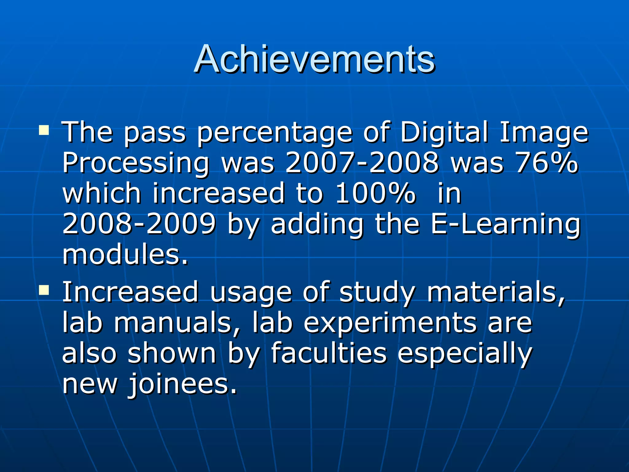 Achievements The pass percentage of Digital Image Processing was 2007-2008 was 76% which increased to 100%  in 2008-2009 by adding the E-Learning modules.  Increased usage of study materials, lab manuals, lab experiments are also shown by faculties especially new joinees. 