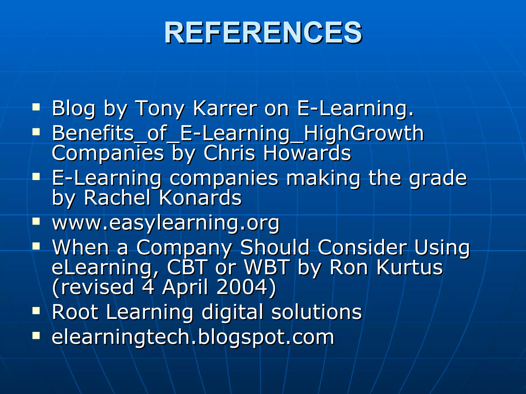 REFERENCES Blog by Tony Karrer on E-Learning. Benefits_of_E-Learning_HighGrowth Companies by Chris Howards E-Learning companies making the grade by Rachel Konards www.easylearning.org When a Company Should Consider Using eLearning, CBT or WBT by Ron Kurtus (revised 4 April 2004) Root Learning digital solutions elearningtech.blogspot.com 