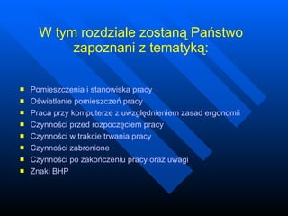 W tym rozdziale zostaną Państwo zapoznani z tematyką: Pomieszczenia i stanowiska pracy  Oświetlenie pomieszczeń pracy Praca przy komputerze z uwzględnieniem zasad ergonomii Czynności przed rozpoczęciem pracy Czynności w trakcie trwania pracy Czynności zabronione Czynności po zakończeniu pracy oraz uwagi Znaki BHP 