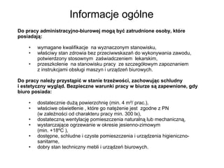 Informacje ogólne Do pracy administracyjno-biurowej mogą być zatrudnione osoby, które posiadają: wymagane kwalifikacje  na wyznaczonym stanowisku,  właściwy stan zdrowia bez przeciwwskazań do wykonywania zawodu, potwierdzony stosownym  zaświadczeniem  lekarskim, przeszkolenie  na stanowisku pracy  ze szczegółowym zapoznaniem  z instrukcjami obsługi maszyn i urządzeń biurowych. Do pracy należy przystąpić w stanie trzeźwości, zachowując schludny  i estetyczny wygląd. Bezpieczne warunki pracy w biurze są zapewnione, gdy biuro posiada: dostatecznie dużą powierzchnię (min. 4 m²/ prac.), właściwe oświetlenie , które go natężenie jest  zgodne z PN  (w zależności od charakteru pracy min. 300 lx), dostateczną wentylację pomieszczenia naturalną lub mechaniczną, wystarczające ogrzewanie w okresie jesienno-zimowym  (min. +18ºC ), dostępne, schludne i czyste pomieszczenia i urządzenia higieniczno-sanitarne, dobry stan techniczny mebli i urządzeń biurowych. 
