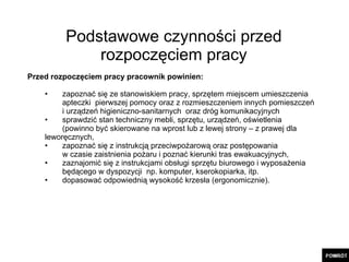 Podstawowe czynności przed rozpoczęciem pracy Przed rozpoczęciem pracy pracownik powinien: zapoznać się ze stanowiskiem pracy, sprzętem miejscem umieszczenia  apteczki  pierwszej pomocy   oraz z rozmieszczeniem innych pomieszczeń  i urządzeń higieniczno-sanitarnych  oraz dróg komunikacyjnych  sprawdzić stan techniczny mebli, sprzętu, urządzeń, oświetlenia  (powinno być skierowane na wprost lub z lewej strony – z prawej dla  leworęcznych, zapoznać się z instrukcją przeciwpożarową oraz postępowania  w czasie zaistnienia pożaru i poznać kierunki tras ewakuacyjnych, zaznajomić się z instrukcjami obsługi sprzętu biurowego i wyposażenia  będącego w dyspozycji  np. komputer, kserokopiarka, itp. dopasować odpowiednią wysokość krzesła (ergonomicznie). 