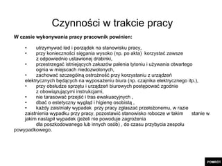 Czynności w trakcie pracy W czasie wykonywania pracy pracownik powinien: utrzymywać ład i porządek na stanowisku pracy, przy konieczności sięgania wysoko (np. po akta)  korzystać zawsze  z odpowiednio ustawionej drabinki, przestrzegać istniejących zakazów palenia tytoniu i używania otwartego  ognia w miejscach niedozwolonych, zachować szczególną ostrożność przy korzystaniu z urządzeń  elektrycznych będących na wyposażeniu biura (np. czajnika elektrycznego itp.), przy obsłudze sprzętu i urządzeń biurowych postępować zgodnie  z obowiązującymi instrukcjami, nie tarasować przejść i tras ewakuacyjnych , dbać o estetyczny wygląd i higienę osobistą , każdy zaistniały wypadek  przy pracy zgłaszać przełożonemu, w razie  zaistnienia wypadku przy pracy, pozostawić stanowisko robocze w takim  stanie w jakim nastąpił wypadek (jeżeli nie powoduje zagrożenia dla poszkodowanego lub innych osób) , do czasu przybycia zespołu  powypadkowego. 