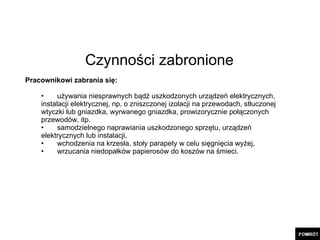 Czynności zabronione Pracownikowi zabrania się: używania niesprawnych bądź uszkodzonych urządzeń elektrycznych,  instalacji elektrycznej, np. o zniszczonej izolacji na przewodach, stłuczonej  wtyczki lub gniazdka, wyrwanego gniazdka, prowizorycznie połączonych  przewodów, itp. samodzielnego naprawiania uszkodzonego sprzętu, urządzeń  elektrycznych lub instalacji, wchodzenia na krzesła, stoły parapety w celu sięgnięcia wyżej, wrzucania niedopałków papierosów do koszów na śmieci. 
