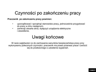 Czynności po zakończeniu pracy Pracownik  po zakończeniu pracy powinien: uporządkować i sprzątnąć stanowisko pracy, jednocześnie przygotować  do pracy w dniu następnym, zamknąć otwarte okna, wyłączyć urządzenia elektryczne  i oświetlenie. Uwagi końcowe W razie wątpliwości co do zachowania warunków bezpieczeństwa pracy przy wykonywaniu poleconych czynności, pracownik ma prawo przerwać prace i zwrócić się do przełożonego o udzielenie wyjaśnień. 