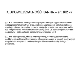 ODPOWIEDZIALNOŚĆ KARNA – art.162 kk § 1. Kto człowiekowi znajdującemu się w położeniu grożącym bezpośrednim niebezpieczeństwem utraty życia, ciężkiego uszkodzenia ciała lub ciężkiego rozstroju zdrowia nie udziela pomocy, mogąc jej udzielić bez narażania siebie lub innej osoby na niebezpieczeństwo utraty życia lub poważnego uszczerbku na zdrowiu - podlega karze pozbawienia wolności do lat 3. § 2. Nie podlega karze, kto nie udziela pomocy, do której jest konieczne poddanie się zabiegowi lekarskiemu, albo w warunkach, w których możliwa jest natychmiastowa pomoc ze strony instytucji lub osoby bardziej do tego powołanej. 