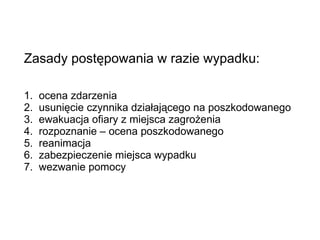 Zasady postępowania w razie wypadku: 1.  ocena zdarzenia 2.  usunięcie czynnika działającego na poszkodowanego 3.  ewakuacja ofiary z miejsca zagrożenia 4.  rozpoznanie – ocena poszkodowanego 5.  reanimacja 6.  zabezpieczenie miejsca wypadku 7.  wezwanie pomocy 