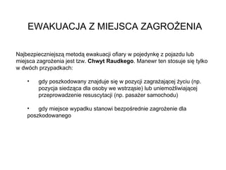 EWAKUACJA Z MIEJSCA ZAGROŻENIA Najbezpieczniejszą metodą ewakuacji ofiary w pojedynkę z pojazdu lub miejsca zagrożenia jest tzw.  Chwyt Raudkego . Manewr ten stosuje się tylko w dwóch przypadkach:  gdy poszkodowany znajduje się w pozycji zagrażającej życiu (np.  pozycja siedząca dla osoby we wstrząsie) lub uniemożliwiającej  przeprowadzenie resuscytacji (np. pasażer samochodu) gdy miejsce wypadku stanowi bezpośrednie zagrożenie dla  poszkodowanego 