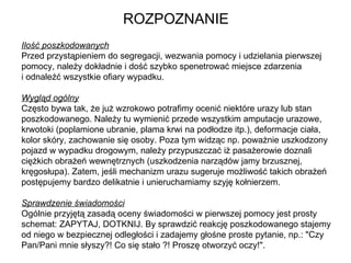 ROZPOZNANIE Ilość poszkodowanych Przed przystąpieniem do segregacji, wezwania pomocy i udzielania pierwszej pomocy, należy dokładnie i dość szybko spenetrować miejsce zdarzenia  i odnaleźć wszystkie ofiary wypadku. Wygląd ogólny Często bywa tak, że już wzrokowo potrafimy ocenić niektóre urazy lub stan poszkodowanego. Należy tu wymienić przede wszystkim amputacje urazowe, krwotoki (poplamione ubranie, plama krwi na podłodze itp.), deformacje ciała, kolor skóry, zachowanie się osoby. Poza tym widząc np. poważnie uszkodzony pojazd w wypadku drogowym, należy przypuszczać iż pasażerowie doznali ciężkich obrażeń wewnętrznych (uszkodzenia narządów jamy brzusznej, kręgosłupa). Zatem, jeśli mechanizm urazu sugeruje możliwość takich obrażeń postępujemy bardzo delikatnie i unieruchamiamy szyję kołnierzem.  Sprawdzenie świadomości Ogólnie przyjętą zasadą oceny świadomości w pierwszej pomocy jest prosty schemat: ZAPYTAJ, DOTKNIJ. By sprawdzić reakcję poszkodowanego stajemy od niego w bezpiecznej odległości i zadajemy głośne proste pytanie, np.: "Czy Pan/Pani mnie słyszy?! Co się stało ?! Proszę otworzyć oczy!".  