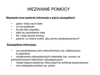 WEZWANIE POMOCY Wezwanie musi zawierać informacje o pięciu szczegółach: gdzie i kiedy się to stało  co się wydarzyło  ile jest ofiar wypadku  jakie są uszkodzenia ciała  kto i skąd wzywa pomocy  pytanie: co można zrobić, aby pomóc poszkodowanemu? Szczegółowe informacje: czy poszkodowany jest unieruchomiony (np. zakleszczony  w pojeździe) oznakowanie niebezpiecznych materiałów (np. numery na  pomarańczowych tabliczkach ostrzegawczych) rodzaj trującej substancji, którą zażył lub wchłonął poszkodowany inne niebezpieczeństwa (np. pożar ) 