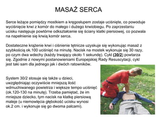 MASAŻ SERCA Serce leżące pomiędzy mostkiem a kręgosłupem zostaje uciśnięte, co powoduje wyciśnięcie krwi z komór do małego i dużego krwiobiegu. Po zaprzestaniu ucisku następuje powtórne odkształcenie się ściany klatki piersiowej, co pozwala na napełnienie się krwią komór serca.  Dostateczne krążenie krwi i ciśnienie tętnicze uzyskuje się wykonując masaż z szybkością ok.100 uciśnięć na minutę. Nacisk na mostek wykonuje się 30 razy, po czym dwa wdechy (każdy trwający około 1 sekundę). Cykl  (30/2 )  powtarza się. Zgodnie z nowymi postanowieniami Europejskiej Rady Resuscytacji, cykl jest taki sam dla jednego jak i dwóch ratowników.  System 30/2 stosuje się także u dzieci,  uwzględniając oczywiście mniejszą ilość  wdmuchiwanego powietrza i większe tempo uciśnięć (ok.120-130 na minutę). Trzeba pamiętać, że im  mniejsze dziecko, tym nacisk na klatkę piersiową  maleje (u niemowlęcia głębokość ucisku wynosi  ok.2 cm. i wykonuje się go dwoma palcami). 
