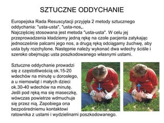 SZTUCZNE ODDYCHANIE Europejska Rada Resuscytacji przyjęła 2 metody sztucznego oddychania: "usta-usta", "usta-nos„.  Najczęściej stosowana jest metoda "usta-usta". W celu jej przeprowadzenia kładziemy jedną rękę na czole pacjenta zatykając jednocześnie palcami jego nos, a drugą ręką odciągamy żuchwę, aby usta były rozchylone. Następnie należy wykonać dwa wdechy ściśle i szeroko obejmując usta poszkodowanego własnymi ustami.  Sztuczne oddychanie prowadzi  się z częstotliwością ok.15-20  wdechów na minutę u dorosłego,  a u niemowląt i małych dzieci  ok.30-40 wdechów na minutę.  Jeśli pod ręką ma się maseczkę,  wówczas powietrze wdmuchuje  się przez nią. Zapobiega ona  bezpośredniemu kontaktowi  ratownika z ustami i wydzielinami poszkodowanego. 