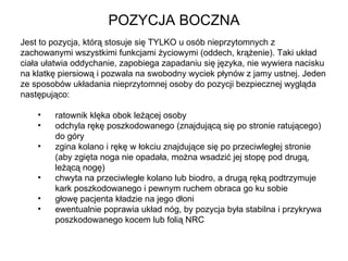 POZYCJA BOCZNA Jest to pozycja, którą stosuje się TYLKO u osób nieprzytomnych z zachowanymi wszystkimi funkcjami życiowymi (oddech, krążenie). Taki układ ciała ułatwia oddychanie, zapobiega zapadaniu się języka, nie wywiera nacisku na klatkę piersiową i pozwala na swobodny wyciek płynów z jamy ustnej. Jeden ze sposobów układania nieprzytomnej osoby do pozycji bezpiecznej wygląda następująco:  ratownik klęka obok leżącej osoby odchyla rękę poszkodowanego (znajdującą się po stronie ratującego)  do góry zgina kolano i rękę w łokciu znajdujące się po przeciwległej stronie  (aby zgięta noga nie opadała, można wsadzić jej stopę pod drugą,  leżącą nogę) chwyta na przeciwległe kolano lub biodro, a drugą ręką podtrzymuje  kark poszkodowanego i pewnym ruchem obraca go ku sobie głowę pacjenta kładzie na jego dłoni  ewentualnie poprawia układ nóg, by pozycja była stabilna i przykrywa  poszkodowanego kocem lub folią NRC 