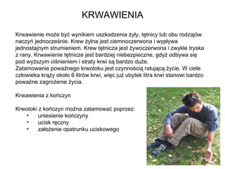 KRWAWIENIA Krwawienie może być wynikiem uszkodzenia żyły, tętnicy lub obu rodzajów naczyń jednocześnie. Krew żylna jest ciemnoczerwona i wypływa jednostajnym strumieniem. Krew tętnicza jest żywoczerwona i zwykle tryska z rany. Krwawienie tętnicze jest bardziej niebezpieczne, gdyż odbywa się pod wyższym ciśnieniem i straty krwi są bardzo duże. Zatamowanie poważnego krwotoku jest czynnością ratującą życie. W ciele człowieka krąży około 6 litrów krwi, więc już ubytek litra krwi stanowi bardzo poważne zagrożenie życia.  Krwawienia z kończyn Krwotoki z kończyn można zatamować poprzez:  uniesienie kończyny ucisk ręczny założenie opatrunku uciskowego 