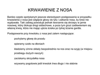 KRWAWIENIE Z NOSA Bardzo często spotykanym jeszcze stereotypem postępowania w przypadku krwawienia z nosa jest odgięcie głowy do tyłu i zatkanie nosa, by krew nie wypływała. Taki zabieg powoduje jednak tworzenie się skrzepu w jamie nosowej, który blokuje drogi oddechowe, a poza tym grozi zadławieniem się własną krwią, która nie mając ujścia ścieka po tylnej ścianie gardła. Postępowanie przy krwotoku z nosa jest zatem następujące: pochylamy głowę do przodu opieramy czoło na dłoniach kładziemy zimne okłady bezpośrednio na nos oraz na szyję (w miejscu przebiegu dużych naczyń) zaciskamy skrzydełka nosa wzywamy pogotowie jeśli krwotok trwa długo i nie słabnie 