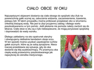 CIAŁO  OBCE  W OKU Najczęstszymi objawami dostania się ciała obcego do spojówki oka i/lub na powierzchnię gałki ocznej są: zaburzenia widzenia, zaczerwienienie, łzawienie, piekący ból. W takim przypadku można próbować przepłukać oko w strumieniu chłodnej bieżącej wody. Nie jest to zbyt przyjemny zabieg i dlatego warto poszkodowanemu w tym pomóc. Jeśli płukanie nie pomoże należy zwrócić się do lekarza. Ciała obce w oku są o tyle niebezpieczne, że mogą porysować spojówkę i doprowadzić do wady wzroku.  Dlatego zakładamy na oko opatrunek sterylny  i obwiązujemy delikatnie bandażem oboje oczu.  W ten sposób można uzyskać uspokojenie ruchów  gałek ocznych, które są ze sobą sprzężone. Nieco  inaczej przedstawia się sytuacja, gdy do oka  dostanie się klej szybkoschnący. Po przemyciu oka  ciepłą wodą przewozimy poszkodowanego jak  najszybciej do ośrodka medycznego. 