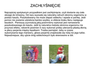 ZACHŁYŚNIĘCIE Najczęściej spotykanym przypadkiem jest zachłyśnięcie, czyli dostanie się ciała obcego do tchawicy. Od razu wyzwala się naturalny odruch obronny organizmu w postaci kaszlu. Poszkodowany nie może złapać oddechu i wpada w panikę. Jeśli pomoc nie zostanie udzielona bardzo szybko, w efekcie braku tlenu następuje bezdech.  Pierwszą czynnością jaką powinniśmy wykonać jest namawianie poszkodowanego do kaszlu. Jeśli ta naturalna metoda obronna organizmu nie przynosi efektu, ratownik powinien 5 razy wykonać próbę uderzania płaską dłonią w plecy pacjenta między łopatkami. Trzeba pamiętać, żeby w czasie wykonywania tego manewru, głowa pacjenta znajdowała się niżej niż jego tułów. Najważniejsze, aby ujście dróg oddechowych było skierowane w dół. 