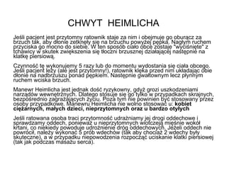 CHWYT  HEIMLICHA Jeśli pacjent jest przytomny ratownik staje za nim i obejmuje go oburącz za brzuch tak, aby dłonie zetknęły się na brzuchu powyżej pępka. Nagłym ruchem przyciska go mocno do siebie. W ten sposób ciało obce zostaje "wyciśnięte" z tchawicy w skutek zwiększenia się tłoczni brzusznej działającej następnie na klatkę piersiową. Czynność tę wykonujemy 5 razy lub do momentu wydostania się ciała obcego. Jeśli pacjent leży (ale jest przytomny!), ratownik klęka przed nim układając obie dłonie na nadbrzuszu ponad pępkiem. Następnie gwałtownym lecz płynnym ruchem wciska brzuch. Manewr Heimlicha jest jednak dość ryzykowny, gdyż grozi uszkodzeniami narządów wewnętrznych. Dlatego stosuje się go tylko w przypadkach skrajnych, bezpośrednio zagrażających życiu. Poza tym nie powinien być stosowany przez osoby przypadkowe. Manewru Heimlicha nie wolno stosować u:  kobiet ciężarnych, małych dzieci, nieprzytomnych oraz u bardzo otyłych Jeśli ratowana osoba traci przytomność udrażniamy jej drogi oddechowe i sprawdzamy oddech, ponieważ u nieprzytomnych wiotczeją mięśnie wokół krtani, co niekiedy powoduje udrożnienie dróg oddechowych. Jeżeli oddech nie powrócił, należy wykonać 5 prób wdechów (tak aby chociaż 2 wdechy były skuteczne), a w przypadku niepowodzenia rozpocząć uciskanie klatki piersiowej (tak jak podczas masażu serca). 
