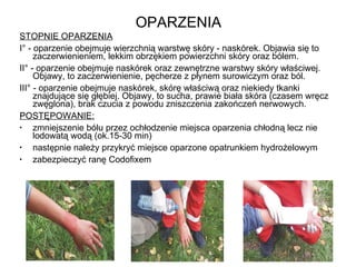 OPARZENIA STOPNIE OPARZENIA I° - oparzenie obejmuje wierzchnią warstwę skóry - naskórek. Objawia się to zaczerwienieniem, lekkim obrzękiem powierzchni skóry oraz bólem. II° - oparzenie obejmuje naskórek oraz zewnętrzne warstwy skóry właściwej. Objawy, to zaczerwienienie, pęcherze z płynem surowiczym oraz ból. III° - oparzenie obejmuje naskórek, skórę właściwą oraz niekiedy tkanki znajdujące się głębiej. Objawy, to sucha, prawie biała skóra (czasem wręcz zwęglona), brak czucia z powodu zniszczenia zakończeń nerwowych. POSTĘPOWANIE: zmniejszenie bólu przez ochłodzenie miejsca oparzenia chłodną lecz nie lodowatą wodą (ok.15-30 min) następnie należy przykryć miejsce oparzone opatrunkiem hydrożelowym zabezpieczyć ranę Codofixem 