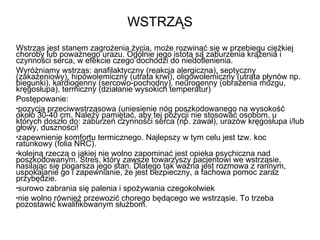 WSTRZĄS Wstrząs jest stanem zagrożenia życia, może rozwinąć się w przebiegu ciężkiej choroby lub poważnego urazu. Ogólnie jego istotą są zaburzenia krążenia i czynności serca, w efekcie czego dochodzi do niedotlenienia. Wyróżniamy wstrząs: anafilaktyczny (reakcja alergiczna), septyczny (zakażeniowy), hipowolemiczny (utrata krwi), oligowolemiczny (utrata płynów np. biegunki), kardiogenny (sercowo-pochodny), neurogenny (obrażenia mózgu, kręgosłupa), termiczny (działanie wysokich temperatur) Postępowanie: pozycja przeciwwstrząsowa (uniesienie nóg poszkodowanego na wysokość około 30-40 cm. Należy pamiętać, aby tej pozycji nie stosować osobom, u których doszło do: zaburzeń czynności serca (np. zawał), urazów kręgosłupa i/lub głowy, duszności! zapewnienie komfortu termicznego. Najlepszy w tym celu jest tzw. koc ratunkowy (folia NRC).  kolejną rzeczą o jakiej nie wolno zapominać jest opieka psychiczna nad poszkodowanym. Stres, który zawsze towarzyszy pacjentowi we wstrząsie, nasilając się pogarsza jego stan. Dlatego tak ważna jest rozmowa z rannym, uspokajanie go i zapewnianie, że jest bezpieczny, a fachowa pomoc zaraz przybędzie.  surowo zabrania się palenia i spożywania czegokolwiek nie wolno również przewozić chorego będącego we wstrząsie. To trzeba pozostawić kwalifikowanym służbom. 