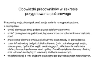 Obowiązki pracowników w zakresie przygotowania pożarowego Pracownicy mają obowiązek znać swoje zadania na wypadek pożaru, a szczególnie: umieć alarmować straż pożarną (znać telefony alarmowe), umieć posługiwać się gaśnicami, hydrantami oraz uruchomić inne urządzenia ppoż., znać sygnał alarmu o ewakuacji z budynku oraz zasady jej prowadzenia, znać infrastrukturę budynku/obiektu i terenu (m.in.:  lokalizację wył. prądu, zaworu gazu, hydrantów, wyjść ewakuacyjnych, składowania materiałów niebezpiecznych pożarowo, znać ogólną charakterystykę budowlaną obiektu)  oraz udzielać niezbędnych informacji służbom ratowniczym,  współpracować z tymi służbami oraz pomagać przy działaniach ratowniczych.  