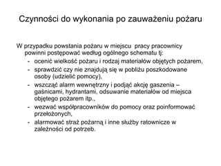Czynności do wykonania po zauważeniu pożaru W przypadku powstania pożaru w miejscu  pracy pracownicy powinni postępować według ogólnego schematu tj:  ocenić wielkość pożaru i rodzaj materiałów objętych pożarem, sprawdzić czy nie znajdują się w pobliżu poszkodowane osoby (udzielić pomocy), wszcząć alarm wewnętrzny i podjąć akcję gaszenia – gaśnicami, hydrantami, odsuwanie materiałów od miejsca objętego pożarem itp., wezwać współpracowników do pomocy oraz poinformować przełożonych, alarmować straż pożarną i inne służby ratownicze w zależności od potrzeb.  