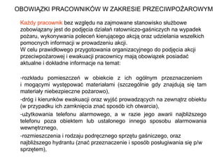 OBOWIĄZKI PRACOWNIKÓW W ZAKRESIE PRZECIWPOŻAROWYM Każdy pracownik  bez względu na zajmowane stanowisko służbowe zobowiązany jest do podjęcia działań ratowniczo-gaśniczych na wypadek pożaru, wykonywania poleceń kierującego akcją oraz udzielania wszelkich pomocnych informacji w prowadzeniu akcji. W celu prawidłowego przygotowania organizacyjnego do podjęcia akcji przeciwpożarowej i ewakuacji pracownicy mają obowiązek posiadać aktualne i dokładne informacje na temat: rozkładu pomieszczeń w obiekcie z ich ogólnym przeznaczeniem  i mogącymi występować materiałami (szczególnie gdy znajdują się tam materiały niebezpieczne pożarowo),  dróg i kierunków ewakuacji oraz wyjść prowadzących na zewnątrz obiektu (w przypadku ich zamknięcia znać sposób ich otwarcia), użytkowania telefonu alarmowego, a w razie jego awarii najbliższego telefonu poza obiektem lub ustalonego innego sposobu alarmowania wewnętrznego, rozmieszczenia i rodzaju podręcznego sprzętu gaśniczego, oraz najbliższego hydrantu (znać przeznaczenie i sposób posługiwania się p/w sprzętem), 