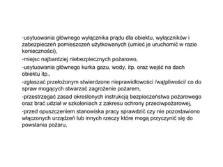 usytuowania głównego wyłącznika prądu dla obiektu, wyłączników i zabezpieczeń pomieszczeń użytkowanych (umieć je uruchomić w razie konieczności), miejsc najbardziej niebezpiecznych pożarowo, usytuowania głównego kurka gazu, wody, itp. oraz wejść na dach obiektu itp., zgłaszać przełożonym stwierdzone nieprawidłowości /wątpliwości/ co do spraw mogących stwarzać zagrożenie pożarem, przestrzegać zasad określonych instrukcją bezpieczeństwa pożarowego oraz brać udział w szkoleniach z zakresu ochrony przeciwpożarowej, przed opuszczeniem stanowiska pracy sprawdzić czy nie pozostawiono włączonych urządzeń lub innych rzeczy które mogą przyczynić się do powstania pożaru, 
