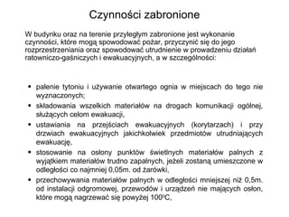 Czynności zabronione W budynku oraz na terenie przyległym zabronione jest wykonanie czynności, które mogą spowodować pożar, przyczynić się do jego rozprzestrzeniania oraz spowodować utrudnienie w prowadzeniu działań ratowniczo-gaśniczych i ewakuacyjnych, a w szczególności: palenie tytoniu i używanie otwartego ognia w miejscach do tego nie wyznaczonych; składowania wszelkich materiałów na drogach komunikacji ogólnej, służących celom ewakuacji, ustawiania na przejściach ewakuacyjnych (korytarzach) i przy drzwiach ewakuacyjnych jakichkolwiek przedmiotów utrudniających ewakuację, stosowanie na osłony punktów świetlnych materiałów palnych z wyjątkiem materiałów trudno zapalnych, jeżeli zostaną umieszczone w odległości co najmniej 0,05m. od żarówki, przechowywania materiałów palnych w odległości mniejszej niż 0,5m. od instalacji odgromowej, przewodów i urządzeń nie mających osłon, które mogą nagrzewać się powyżej 100 0 C, 