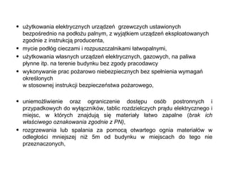użytkowania elektrycznych urządzeń  grzewczych ustawionych bezpośrednio na podłożu palnym, z wyjątkiem urządzeń eksploatowanych zgodnie z instrukcją producenta, mycie podłóg cieczami i rozpuszczalnikami łatwopalnymi, użytkowania własnych urządzeń elektrycznych, gazowych, na paliwa płynne itp. na terenie budynku bez zgody pracodawcy wykonywanie prac pożarowo niebezpiecznych bez spełnienia wymagań określonych  w stosownej instrukcji bezpieczeństwa pożarowego, uniemożliwienie oraz ograniczenie dostępu osób postronnych i przypadkowych do wyłączników, tablic rozdzielczych prądu elektrycznego i miejsc, w których znajdują się materiały łatwo zapalne ( brak ich właściwego oznakowania zgodnie z PN) , rozgrzewania lub spalania za pomocą otwartego ognia materiałów w odległości mniejszej niż 5m od budynku w miejscach do tego nie przeznaczonych, 
