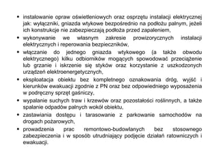 instalowanie opraw oświetleniowych oraz osprzętu instalacji elektrycznej jak: wyłączniki, gniazda wtykowe bezpośrednio na podłożu palnym, jeżeli ich konstrukcje nie zabezpieczają podłoża przed zapaleniem, wykonywanie we własnym zakresie prowizorycznych instalacji elektrycznych i reperowania bezpieczników, włączanie do jednego gniazda wtykowego (a także obwodu elektrycznego) kilku odbiorników mogących spowodować przeciążenie lub grzanie i iskrzenie się styków oraz korzystanie z uszkodzonych urządzeń elektroenergetycznych, eksploatacja obiektu bez kompletnego oznakowania dróg, wyjść i kierunków ewakuacji zgodnie z PN oraz bez odpowiedniego wyposażenia w podręczny sprzęt gaśniczy, wypalanie suchych traw i krzewów oraz pozostałości roślinnych, a także spalanie odpadów palnych wokół obiektu, zastawiania dostępu i tarasowanie z parkowanie samochodów na drogach pożarowych, prowadzenia prac remontowo-budowlanych bez stosownego zabezpieczenia i w sposób utrudniający podjęcie działań ratowniczych i ewakuacji. 