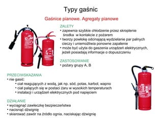 Typy gaśnic  PRZECIWSKAZANIA nie gasić: ciał reagujących z wodą, jak np. sód, potas, karbol, wapno ciał palących się w postaci żaru w wysokich temperaturach instalacji i urządzeń elektrycznych pod napięciem DZIAŁANIE wyciągnąć zawleczkę bezpieczeństwa nacisnąć dźwignię skierować zawór na źródło ognia, naciskając dźwignię Gaśnice pianowe. Agregaty pianowe ZALETY zapewnia szybkie chłodzenie przez skroplenie   środka  w kontakcie z pożarem tworzy powłokę odcinającą wydzielanie par palnych   cieczy i uniemożliwia ponowne zapalenie  może być użyta do gaszenia urządzeń elektrycznych,   jeżeli posiadają informacje o dopuszczeniu  ZASTOSOWANIE pożary grupy A, B 