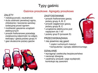 Typy gaśnic  Gaśnice proszkowe. Agregaty proszkowe  ZALETY nietoksyczność, neutralność duża zdolność penetracji ognia,    chłodzenie i tworzenie warstwy    izolacyjnej przed ogniem możliwość gaszenia urządzeń    elektrycznych  proszki fosforanowe posiadają    zwiększoną odporność na wilgoć,    wstrząsy i gaszą pożary grupy A  gasi skutecznie pożary gazów ZASTOSOWANIE proszki fosforanowe gaszą    pożary grupy A, B, C  proszki węglanowe gaszą    pożary grupy B, C urządzenia elektryczne pod    napięciem do 1 kV  pożary grup D (proszek D) PRZECIWSKAZANIA nie powinno się gasić części ruchomych maszyn komputerów i sprzętu elektronicznego DZIAŁANIE wyciągnąć zawleczkę bezpieczeństwa nacisnąć dźwignię uwalniany proszek i jego wydajność    kontroluje się zaworem 