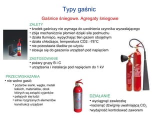Typy gaśnic  Gaśnice śniegowe. Agregaty śniegowe ZALETY środek gaśniczy nie wymaga do uwolnienia czynnika wyzwalającego zbija mechanicznie płomień dzięki sile podmuchu  działa tłumiąco, wypychając tlen gazem obojętnym działa chłodząco, temperatura CO 2 : -78°C nie pozostawia śladów po użyciu stosuje się do gaszenia urządzeń pod napięciem  ZASTOSOWANIE pożary grupy B i C  urządzenia i instalacje pod napięciem do 1 kV  PRZECIWSKAZANIA nie wolno gasić: pożarów siarki, węgla, metali   lekkich, materiałów, obok    których są związki cyjanków palących się ludzi silnie rozgrzanych elementów   konstrukcji urządzeń   DZIAŁANIE wyciągnąć zawleczkę nacisnąć dźwignię uwalniającą CO 2   wydajność kontrolować zaworem 