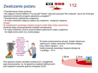 Powiadomienie straży pożarnej Kto zgłasza? Numer telefonu? Co się pali? Gdzie? Jaka jest sytuacja? Nie rozłączać  się aż do chwili gdy dyspozytor potwierdzi przyjęcie zgłoszenia „przyjąłem”? Powiadomienie użytkownika urządzenia.  W miarę możliwości odłączyć palące się urządzenia  (wyłączyć napięcie). Uwaga!  W urządzeniach wysokiego napięcia mogą to zrobić tylko osoby uprawnione. Zamknąć klapy przeciwpożarowe instalacji wentylacyjnej.  W miarę możliwości chronić przed środkami gaśniczymi części urządzenia  nie objęte przez pożar (np. przykrywając). Zwalczanie pożaru W czasie rozpoznawania sytuacji, działań ratowniczo- -gaśniczych, należy zachować minimalne odstępy: przy niskim napięciu – 5 m, jeżeli przewody wysokiego napięcia stykają się  z podłogą – 10 m. Przy gaszeniu pożaru sprzętem podręcznym, uwzględniać  jego przeznaczenie, np. do gaszenia urządzeń elektrycznych pod napięciem stosować gaśnice śniegowe (CO2). 112 