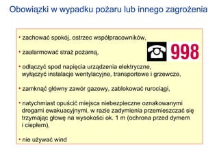 zachować spokój, ostrzec współpracowników, zaalarmować straż pożarną, odłączyć spod napięcia urządzenia elektryczne,  wyłączyć instalacje wentylacyjne, transportowe i grzewcze, zamknąć główny zawór gazowy, zablokować rurociągi, natychmiast opuścić miejsca niebezpieczne oznakowanymi drogami ewakuacyjnymi, w razie zadymienia przemieszczać się  trzymając głowę na wysokości ok. 1 m (ochrona przed dymem i ciepłem), nie używać wind Obowiązki w wypadku pożaru   lub innego zagrożenia   