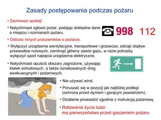 Zasady postępowania podczas pożaru   Zachować spokój!   Natychmiast zgłosić pożar, podając dokładne dane  o miejscu i rozmiarach pożaru.  Ostrzec innych pracowników o pożarze. Wyłączyć urządzenia wentylacyjne, transportowe i grzewcze, odciąć dopływ  przewodów rurowych, zamknąć główny zawór gazu, w razie potrzeby  wyłączyć spod napięcia urządzenia elektryczne. Natychmiast opuścić obszary zagrożone, używając  klatek schodowych, a także oznakowanych dróg  ewakuacyjnych i pożarowych. Nie używać wind. Poruszać się w pozycji jak najbliżej podłogi  (ochrona przed dymem i gorącym powietrzem).  Działanie prowadzić zgodnie z instrukcją pożarową. Ratowanie życia ludzi  ma pierwszeństwo przed gaszeniem pożaru 112 
