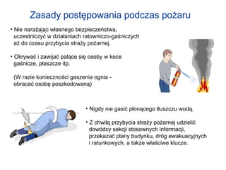 Zasady postępowania podczas pożaru   Nie narażając własnego bezpieczeństwa,  uczestniczyć w działaniach ratowniczo-gaśniczych  aż do czasu przybycia straży pożarnej. Okrywać i zawijać palące się osoby w koce  gaśnicze, płaszcze itp. (W razie konieczności gaszenia ognia -  obracać osobę poszkodowaną) Nigdy nie gasić płonącego tłuszczu wodą. Z chwilą przybycia straży pożarnej udzielić  dowódcy sekcji stosownych informacji,  przekazać plany budynku, dróg ewakuacyjnych  i ratunkowych, a także właściwe klucze. 