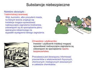 Niektóre obowiązki : 1/administracji terenowej Wójt, burmistrz, albo prezydent miasta,    na których terenie znajduje się   instalacja mogąca spowodować    nadzwyczajne zagrożenia środowiska,   zobowiązani są do sporządzenia planu    operacyjno-ratowniczego na    wypadek wystąpienia takiego zagrożenia. Substancje niebezpieczne 2/Inwestora i użytkownika:  Inwestor i użytkownik instalacji mogącej    spowodować nadzwyczajne zagrożenia są    zobowiązani do sporządzenia  raportu   bezpieczeństwa . Pracodawca jest obowiązany informować pracowników o właściwościach fizycznych,  chemicznych i biologicznych stosowanych  w zakładzie chemikaliów. 