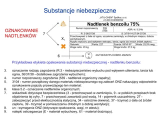 OZNAKOWANIE NADTLENKÓW Substancje niebezpieczne Przykładowa etykieta opakowania substancji niebezpiecznej - nadtlenku benzoilu: oznaczenie rodzaju zagrożenia (R:3 - niebezpieczeństwo wybuchu pod wpływem utleniania, tarcia lub ognia, 36/37/38 - dodatkowe zagrożenia wybuchem); numer rozpoznawczy zagrożenia (539 - nadtlenek organiczny zapalny); 3104 - numer porządkowy danego materiału niebezpiecznego wg zaleceń ONZ nakazujący odpowiednie oznakowanie pojazdu przewożącego ten materiał; klasa 5.2 - oznaczenie nadtlenków organicznych; wskazówki dotyczące bezpieczeństwa (3 - przechowywać w zamknięciu, 9 - w polskich przepisach brak objaśnienia tej cyfry, 7 - przechowywać zawartość pod wodą, 14 - pojemnik uszczelniony, 27 - zabezpieczyć przed elektrycznością statyczną, 34 - ostrożnie otwierać, 37 - trzymać z dala od źródeł zapłonu, 39 - trzymać w pomieszczeniu chłodnym o dobrej wentylacji); un - wymagania ONZ (dotyczące opakowania, wagi, nr atestu); nalepki ostrzegawcze (E - materiał wybuchowy, X1 - materiał drażniący). u n 6 X 1 7 