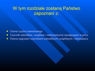 W tym rozdziale zostaną Państwo zapoznani z: Ocena ryzyka zawodowego Czynniki szkodliwe, uciążliwe i niebezpieczne występujące w procesie pracy Ocena zagrożeń czynnikami szkodliwymi uciążliwymi i niebezpiecznymi, metody likwidacji lub ograniczenia 