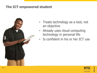 The ICT empowered student



                            • Treats technology as a tool, not
                              an objective
                            • Already uses cloud computing
                              technology in personal life
                            • Is confident in his or her ICT use




Slide 7
 