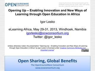 Open Sharing, Global Benefits
The OpenCourseWare Consortium
www.ocwconsortium.org
advancing formal and informal learning through the
worldwide sharing and use of free, open, high-quality
education materials organized as courses.
Opening Up – Enabling Innovation and New Ways of
Learning through Open Education in Africa
Igor Lesko
eLearning Africa, May 29-31, 2013, Windhoek, Namibia
igorlesko@ocwconsortium.org
Twitter: @igor_lesko
Unless otherwise noted, the presentation “Opening Up – Enabling Innovation and New Ways of Learning
through Open Education in Africa” by Igor Lesko is licensed under Creative Commons Attribution 3.0
Unported License”
 