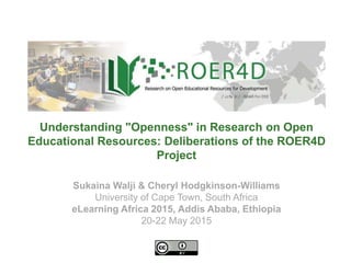 Sukaina Walji & Cheryl Hodgkinson-Williams
University of Cape Town, South Africa
eLearning Africa 2015, Addis Ababa, Ethiopia
20-22 May 2015
Understanding "Openness" in Research on Open
Educational Resources: Deliberations of the ROER4D
Project
 