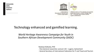 Technology enhanced and gamified learning.
World Heritage Awareness Campaign for Youth in
Southern African Development Community (SADC)
Nadzeya Kalbaska, PhD
- Post-doctoral researcher, Lecturer USI – Lugano, Switzerland
- General Secretary of International Federation for IT and Travel and Tourism
 