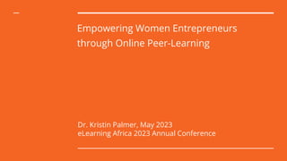 Empowering Women Entrepreneurs
through Online Peer-Learning
Dr. Kristin Palmer, May 2023
eLearning Africa 2023 Annual Conference
 