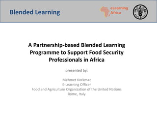 A Partnership-based Blended Learning
Programme to Support Food Security
Professionals in Africa
presented by:
Mehmet Korkmaz
E-Learning Officer
Food and Agriculture Organization of the United Nations
Rome, Italy
Blended Learning
 